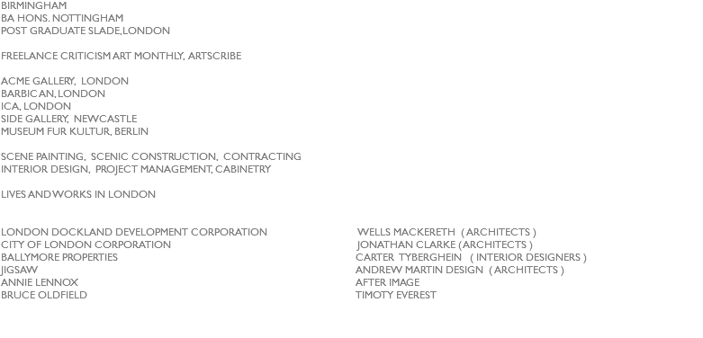 BIRMINGHAM
BA HONS. NOTTINGHAM
POST GRADUATE SLADE,LONDON FREELANCE CRITICISM ART MONTHLY, ARTSCRIBE ACME GALLERY, LONDON
BARBICAN, LONDON
ICA, LONDON
SIDE GALLERY, NEWCASTLE
MUSEUM FUR KULTUR, BERLIN SCENE PAINTING, SCENIC CONSTRUCTION, CONTRACTING
INTERIOR DESIGN, PROJECT MANAGEMENT, CABINETRY LIVES AND WORKS IN LONDON LONDON DOCKLAND DEVELOPMENT CORPORATION WELLS MACKERETH ( ARCHITECTS )
CITY OF LONDON CORPORATION JONATHAN CLARKE ( ARCHITECTS )
BALLYMORE PROPERTIES CARTER TYBERGHEIN ( INTERIOR DESIGNERS )
JIGSAW ANDREW MARTIN DESIGN ( ARCHITECTS )
ANNIE LENNOX AFTER IMAGE
BRUCE OLDFIELD TIMOTY EVEREST
